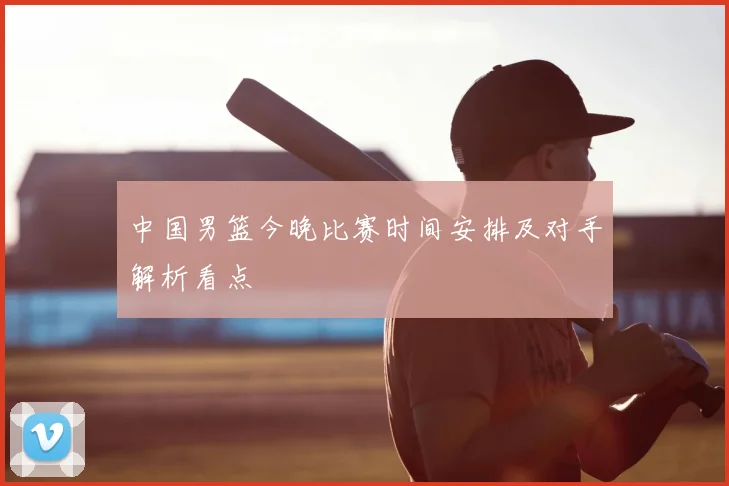 中国男篮今晚比赛时间安排及对手解析看点