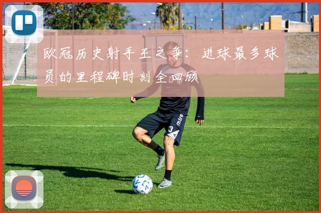 欧冠历史射手王之争：进球最多球员的里程碑时刻全回顾
