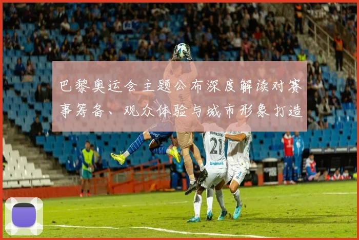 巴黎奥运会主题公布深度解读对赛事筹备、观众体验与城市形象打造的影响