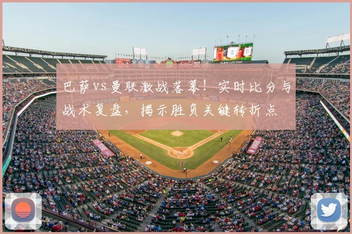 巴萨vs曼联激战落幕！实时比分与战术复盘，揭示胜负关键转折点