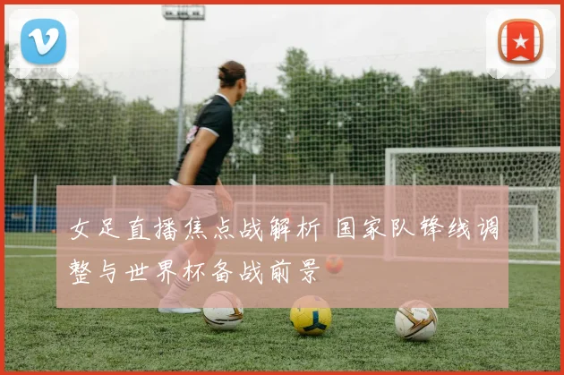 女足直播焦点战解析 国家队锋线调整与世界杯备战前景