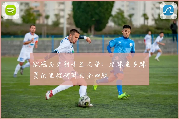 欧冠历史射手王之争：进球最多球员的里程碑时刻全回顾