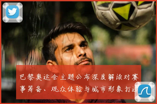 巴黎奥运会主题公布深度解读对赛事筹备、观众体验与城市形象打造的影响