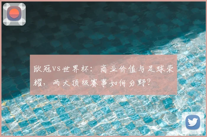 欧冠vs世界杯:商业价值与足球荣耀,两大顶级赛事如何分野?