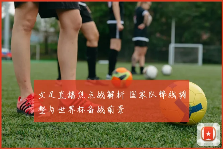 女足直播焦点战解析 国家队锋线调整与世界杯备战前景