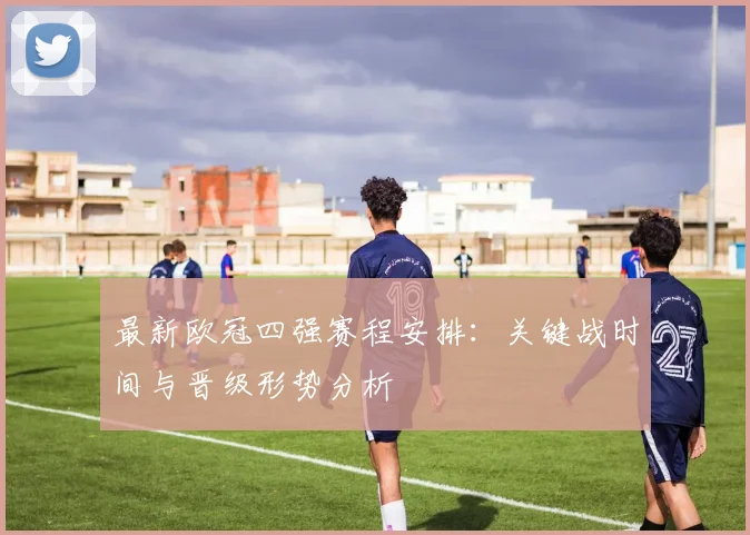 最新欧冠四强赛程安排：关键战时间与晋级形势分析