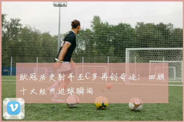 欧冠历史射手王C罗再创奇迹：回顾十大经典进球瞬间