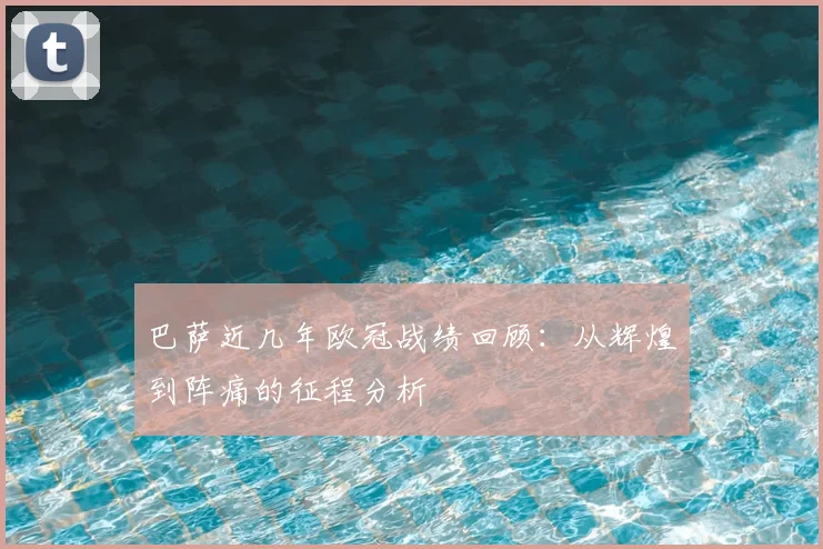 巴萨近几年欧冠战绩回顾：从辉煌到阵痛的征程分析