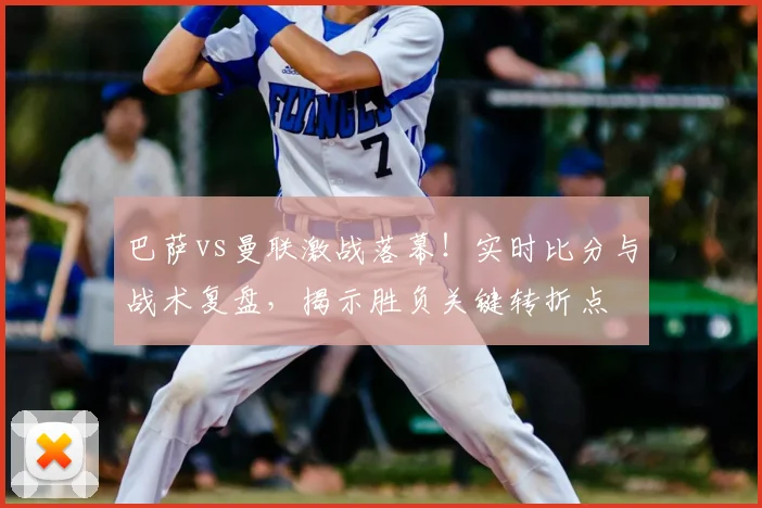 巴萨vs曼联激战落幕！实时比分与战术复盘，揭示胜负关键转折点