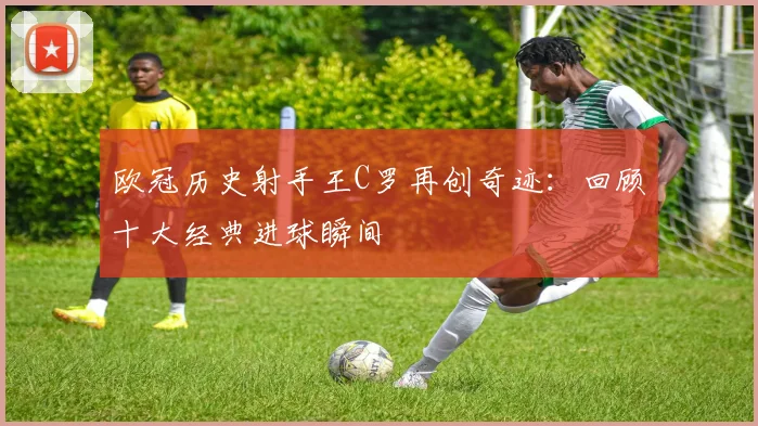 欧冠历史射手王C罗再创奇迹：回顾十大经典进球瞬间