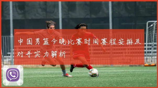 中国男篮今晚比赛时间赛程安排及对手实力解析