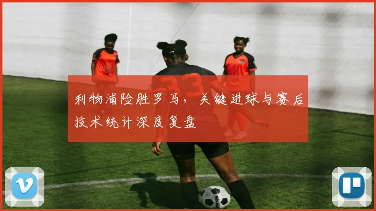 利物浦险胜罗马,关键进球与赛后技术统计深度复盘